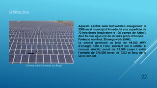 CENTRAL REAL
Central solar d’Arnedo (La Rioja)
Aquesta central solar fotovoltaica inaugurada al
2008 en el municipi d’Arnedo, té una superfície de
70 hectàrees (equivalent a 100 camps de futbol).
Això fa que sigui una de les més grans d’Europa.
Potència nominal: 30 megawatts (MW).
La central generarà un total de 44.020 MWh
d’energia neta a l’any, suficient per a satisfer el
consum elèctric anual de 12.000 cases i evitar
l’emissió de 375.000 tones de CO2 al llarg de la
seva vida útil.
22
 