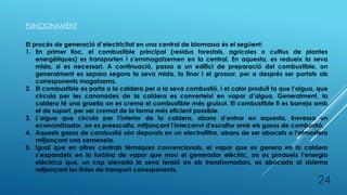 FUNCIONAMENT
El procés de generació d’electricitat en una central de biomassa és el següent:
1. En primer lloc, el combustible principal (residus forestals, agrícoles o cultius de plantes
energètiques) es transporten i s’emmagatzemen en la central. En aquesta, es redueix la seva
mida, si es necessari. A continuació, passa a un edifici de preparació del combustible, on
generalment es separa segons la seva mida, la finor i el grossor, per a després ser portats als
corresponents magatzems.
2. El combustible es porta a la caldera per a la seva combustió, i el calor produït fa que l’aigua, que
circula per les canonades de la caldera es converteixi en vapor d’aigua. Generalment, la
caldera té una graella on es crema el combustible més gruixut. El combustible fi es barreja amb
el de suport, per ser cremat de la forma més eficient possible.
3. L’aigua que circula per l’interior de la caldera, abans d’entrar en aquesta, travessa un
economitzador, on es preescalfa, mitjançant l’intercanvi d'escalfor amb els gasos de combustió.
4. Aquests gasos de combustió són depurats en un electrofiltre, abans de ser abocats a l’atmosfera
mitjançant una xemeneia.
5. Igual que en altres centrals tèrmiques convencionals, el vapor que es genera en la caldera
s’expandeix en la turbina de vapor que mou el generador elèctric, on es produeix l’energia
elèctrica que, un cop elevada la seva tensió en els transformadors, es abocada al sistema
mitjançant les línies de transport corresponents.
24
 