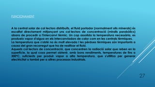 FUNCIONAMENT
A la central solar de col·lectors distribuïts, el fluid portador (normalment olis minerals) és
escalfat directament mitjançant uns col·lectors de concentració (miralls parabòlics)
abans de procedir a l'intercanvi tèrmic. Un cop assolida la temperatura necessària, es
produeix vapor d'aigua en els intercanviadors de calor com en les centrals tèrmiques.
La temperatura que s'obté no és molt elevada i les pèrdues tèrmiques són importants a
causa del gran recorregut que ha de realitzar el fluid.
Aquests col·lectors de concentració, que concentren la radiació solar que reben en la
superfície, la qual cosa permet obtenir, amb bons rendiments, temperatures de fins a
300ºC, suficients per produir vapor a alta temperatura, que s'utilitza per generar
electricitat o també per a altres processos industrials.
27
 