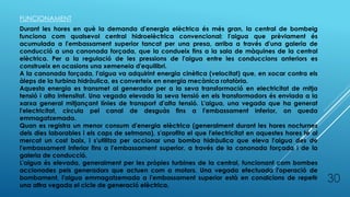 30
FUNCIONAMENT
Durant les hores en què la demanda d'energia elèctrica és més gran, la central de bombeig
funciona com qualsevol central hidroelèctrica convencional: l'aigua que prèviament és
acumulada a l'embassament superior tancat per una presa, arriba a través d'una galeria de
conducció a una canonada forçada, que la condueix fins a la sala de màquines de la central
elèctrica. Per a la regulació de les pressions de l'aigua entre les conduccions anteriors es
construeix en ocasions una xemeneia d'equilibri.
A la canonada forçada, l'aigua va adquirint energia cinètica (velocitat) que, en xocar contra els
àleps de la turbina hidràulica, es converteix en energia mecànica rotatòria.
Aquesta energia es transmet al generador per a la seva transformació en electricitat de mitja
tensió i alta intensitat. Una vegada elevada la seva tensió en els transformadors és enviada a la
xarxa general mitjançant línies de transport d'alta tensió. L'aigua, una vegada que ha generat
l'electricitat, circula pel canal de desguàs fins a l'embassament inferior, on queda
emmagatzemada.
Quan es registra un menor consum d'energia elèctrica (generalment durant les hores nocturnes
dels dies laborables i els caps de setmana), s'aprofita el que l'electricitat en aquestes hores té al
mercat un cost baix, i s'utilitza per accionar una bomba hidràulica que eleva l'aigua des de
l'embassament inferior fins a l'embassament superior, a través de la canonada forçada i de la
galeria de conducció.
L'aigua és elevada, generalment per les pròpies turbines de la central, funcionant com bombes
accionades pels generadors que actuen com a motors. Una vegada efectuada l'operació de
bombament, l'aigua emmagatzemada a l'embassament superior està en condicions de repetir
una altra vegada el cicle de generació elèctrica.
 
