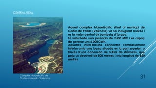 31
CENTRAL REAL
Complex hidroelèctric de
Cortes-La Muela (València)
Aquest complex hidroelèctric situat al municipi de
Cortes de Pallàs (València) va ser inaugurat al 2013 i
es la major central de bombeig d’Europa.
Té instal·lada una potència de 2.000 MW i es capaç
de generar uns 5.000 GWh.
Aquestes instal·lacions connecten l’embassament
inferior amb una bassa situada en la part superior, a
través d’una canonada de 5,45m de diàmetre, que
puja un desnivell de 500 metres i una longitud de 850
metres.
 