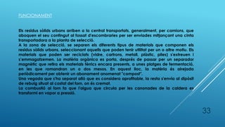 33
FUNCIONAMENT
Els residus sòlids urbans arriben a la central transportats, generalment, per camions, que
aboquen el seu contingut al fossat d'escombraries per ser enviades mitjançant una cinta
transportadora a la planta de selecció.
A la zona de selecció, se separen els diferents tipus de materials que componen els
residus sòlids urbans, seleccionant aquells que poden tenir utilitat per un o altre motiu. Els
materials que poden ser reciclats (vidre, cartrons, metall, plàstic, piles) s'extreuen i
s’emmagatzemen. La matèria orgànica es porta, després de passar per un separador
magnètic que retira els materials fèrrics encara presents, a unes platges de fermentació,
en les que romandran un o dos mesos. En aquest lloc, la matèria és airejada
periòdicament per obtenir un abonament anomenat "compost".
Una vegada que s'ha separat allò que es considera aprofitable, la resta s'envia al dipòsit
de rebuig situat al costat del forn, on és cremat.
La combustió al forn fa que l'aigua que circula per les canonades de la caldera es
transformi en vapor a pressió.
 
