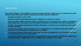 FUNCIONAMENT
Una central tèrmica o termoelèctrica produeix energía elèctrica mitjançant la combustió del carbó.
També es pot utilitzar gas o gasoil. El passos per produir aquesta energia són:
1. El carbó es redueix a pols molt fi
2. El pols de carbó es bombejat dins del forn mitjançant un raig d’aire calent.
3. El calor produït s’utilitza per bullir l’aigua que flueix per les canonades de la caldera. El problema
amb aquest tipus de centrals es que els gasos produïts per la combustió són molt contaminants.
4. El vapor ,que assoleix temperatures de fins a 600 graus, es enviat cap a la turbina per fer-la girar
a grans velocitats
5. Al sortir de la turbina, el vapor passa per un condensador on es transforma una altre vegada en
aigua per a ser bombejada novament cap a la caldera.
6. El vapor produït pel condensador s’envia cap a la torre de refrigeració on es transforma en aigua
i es bombeja novament al condensador
7. L’eix de la turbina esta connectat a un generador que produeix l’electricitat. Mitjançant
transformadors s’augmenta el seu voltatge per a enviar-la a la xarxa.
6
 