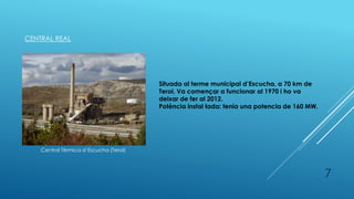CENTRAL REAL
Central Tèrmica d’Escucha (Terol)
Situada al terme municipal d’Escucha, a 70 km de
Terol. Va començar a funcionar al 1970 i ho va
deixar de fer al 2012.
Potència instal·lada: tenia una potencia de 160 MW.
7
 