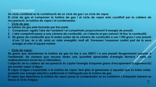 FUNCIONAMENT
Un cicle combinat es la combinació de un cicle de gas i un cicle de vapor.
El cicle de gas el componen la turbina de gas i el cicle de vapor esta constituït per la caldera de
recuperació, la turbina de vapor i el condensador.
• Cicle de gas:
La turbina de gas esta formada per tres parts:
1. Compressor: agafa l’aire de l’ambient i el comprimeix proporcionant-li energia de pressió.
2. L’aire comprimit passa a una càmera de combustió, on s’injecta el gas natural i té lloc la combustió.
3. Els gasos de combustió que hi resten surten de la càmera de combustió a uns 1100 graus i una pressió
d’uns 15 bar, és a dir, amb un valor energètic molt alt. Travessen l’expansor cedint part de la seva
energia al rotor d’aquest mateix.
• Cicle de vapor:
Els gasos que abandonen la turbina de gas ho fan a uns 500ºC i a una pressió lleugerament superior a
l'ambiental, de manera que encara tenen una quantitat apreciable d'energia tèrmica i seria un
malbaratament tornar-los a l'atmosfera.
L'objectiu de la caldera de recuperació és captar l'energia d'aquests gasos d'escapament (cogeneració)
per produir vapor d'aigua.
El vapor d'aigua s'expandeix a la turbina de vapor, fent girar el generador a aquesta que es troba unida,
produint una energia elèctrica addicional a l'obtinguda per la turbina de gas.
El vapor que abandona la turbina de vapor passa al condensador on es condensa i d'aquesta manera es
tanca el cicle d'aigua.
9
 