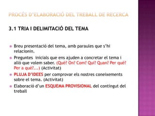 3.1 TRIA I DELIMITACIÓ DEL TEMA
 Breu presentació del tema, amb paraules que s’hi
relacionin.
 Preguntes inicials que ens ajuden a concretar el tema i
allò que volem saber. (Què? On? Com? Qui? Quan? Per què?
Per a què?...) (Activitat)
 PLUJA D’IDEES per comprovar els nostres coneixements
sobre el tema. (Activitat)
 Elaboració d’un ESQUEMA PROVISIONAL del contingut del
treball
 
