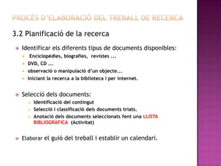 3.2 Planificació de la recerca
 Identificar els diferents tipus de documents disponibles:
 Enciclopèdies, biografies, revistes ...
 DVD, CD ...
 observació o manipulació d’un objecte...
 Iniciant la recerca a la biblioteca i per internet.
 Selecció dels documents:
 Identificació del contingut
 Selecció i classificació dels documents triats.
 Anotació dels documents seleccionats fent una LLISTA
BIBLIOGRÀFICA (Activitat)
 Elaborar el guió del treball i establir un calendari.
 