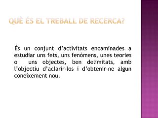 És un conjunt d’activitats encaminades a
estudiar uns fets, uns fenòmens, unes teories
o uns objectes, ben delimitats, amb
l’objectiu d’aclarir-los i d’obtenir-ne algun
coneixement nou.
 