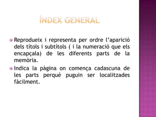  Reprodueix i representa per ordre l’aparició
dels títols i subtítols ( i la numeració que els
encapçala) de les diferents parts de la
memòria.
 Indica la pàgina on comença cadascuna de
les parts perquè puguin ser localitzades
fàcilment.
 