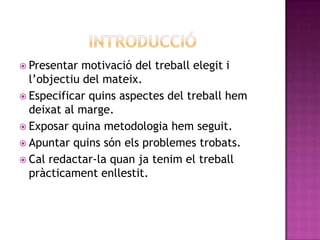  Presentar motivació del treball elegit i
l’objectiu del mateix.
 Especificar quins aspectes del treball hem
deixat al marge.
 Exposar quina metodologia hem seguit.
 Apuntar quins són els problemes trobats.
 Cal redactar-la quan ja tenim el treball
pràcticament enllestit.
 