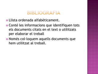  Llista ordenada alfabèticament.
 Conté les informacions que identifiquen tots
els documents citats en el text o utilitzats
per elaborar el treball
 Només col·loquem aquells documents que
hem utilitzat al treball.
 