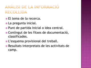  El tema de la recerca.
 La pregunta inicial.
 Punt de partida inicial o idea central.
 Contingut de les fitxes de documentació,
classificades.
 L’esquema provisional del treball.
 Resultats interpretats de les activitats de
camp.
 