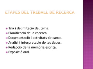  Tria i delimitació del tema.
 Planificació de la recerca.
 Documentació i activitats de camp.
 Anàlisi i interpretació de les dades.
 Redacció de la memòria escrita.
 Exposició oral.
 