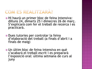  Hi haurà un primer bloc de feina intensiva:
dilluns 24, dimarts 25 i dimecres 26 de març.
S’explicarà com fer el treball de recerca i es
practicarà.
 Dues tutories per controlar la feina
d’elaboració del treball (a finals d’abril i a
finals de maig)
 Un últim bloc de feina intensiva en què
s’acabarà el treball escrit i es prepararà
l’exposició oral: última setmana de curs al
juny
 