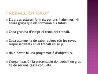  Els grups estaran formats per uns 4 alumnes. Hi
haurà grups que els formaran els tutors.
 Cada grup ha d’elegir el tema del treball.
 Cada alumne ha de saber quines són les seves
responsabilitats en el treball en grup.
 Ha d’haver-hi una programació d’objectius.
 L’organització i la presentació del treball en grup
ha de ser una tasca conjunta.
 