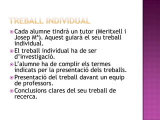  Cada alumne tindrà un tutor (Meritxell i
Josep Mª). Aquest guiarà el seu treball
individual.
 El treball individual ha de ser
d’investigació.
 L’alumne ha de complir els termes
indicats per la presentació dels treballs.
 Presentació del treball davant un equip
de professors.
 Conclusions clares del seu treball de
recerca.
 