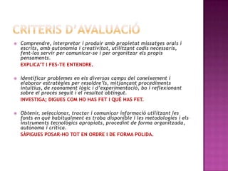  Comprendre, interpretar i produir amb propietat missatges orals i
escrits, amb autonomia i creativitat, utilitzant codis necessaris,
fent-los servir per comunicar-se i per organitzar els propis
pensaments.
EXPLICA’T I FES-TE ENTENDRE.
 Identificar problemes en els diversos camps del coneixement i
elaborar estratègies per resoldre’ls, mitjançant procediments
intuïtius, de raonament lògic i d’experimentació, bo i reflexionant
sobre el procés seguit i el resultat obtingut.
INVESTIGA; DIGUES COM HO HAS FET I QUÈ HAS FET.
 Obtenir, seleccionar, tractar i comunicar informació utilitzant les
fonts en què habitualment es troba disponible i les metodologies i els
instruments tecnològics apropiats, procedint de forma organitzada,
autònoma i crítica.
SÀPIGUES POSAR-HO TOT EN ORDRE I DE FORMA POLIDA.
 