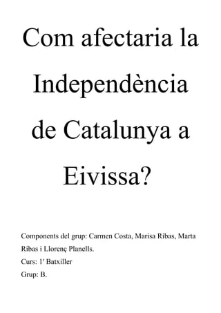 Com afectaria la
Independència
de Catalunya a
Eivissa?
Components del grup: Carmen Costa, Marisa Ribas, Marta
Ribas i Llorenç Planells.
Curs: 1r
Batxiller
Grup: B.
 