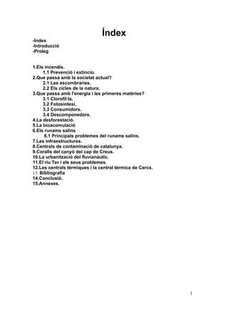 Índex
-Índex
-Introducció
-Proleg


1.Els incendis.
     1.1 Prevenció i extincio.
2.Que passa amb la societat actual?
     2.1 Les escombraries.
     2.2 Els cicles de la natura.
3.Que passa amb l'energia i les primeres matèries?
     3.1 Clorofil·la.
     3.2 Fotosíntesí.
     3.3 Consumidors.
     3.4 Descomponedors.
4.La desforestació.
5.La bioacomulació
6.Els runams salins
      6.1 Principals problemes del runams salins.
7.Les infraestructures.
8.Centrals de contaminació de catalunya.
9.Coralls del canyó del cap de Creus.
10.La urbanització del fluvianàutic.
11.El riu Ter i els seus problemes.
12.Les centrals tèrmiques i la central tèrmica de Cercs.
13. Bibliografia
14.Conclusió.
15.Annexes.




                                                           1
 