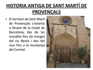 HISTORIA ANTIGA DE SANT MARTÍ DE
          PROVENÇALS
• El territori de Sant Martí
  de Provençals s'estenia
  a llevant de la ciutat de
  Barcelona, des de les
  muralles fins als marges
  del riu Besòs i des del
  mar fins a la muntanya
  del Carmel.
 