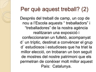 Per què aquest treball? (2)Després del treball de camp, un cop de nou a l’Escola aquests “ treballadors” i “treballadores” de la nostra agència realitzaran una exposició i confeccionaran un fulletó, acompanyat  d´ un tríptic, destinat a convèncer el grup d´ estudiosos i estudioses que ha triat la millor elecció, on trobaran un bon seguit de mostres del nostre patrimoni que els permetran de conèixer molt millor aquest País:  Catalunya.