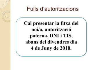 Fulls d’autoritzacionsCal presentar la fitxa del noi/a, autorització paterna, DNI i TIS,  abans del divendres dia 4 de Juny de 2010.