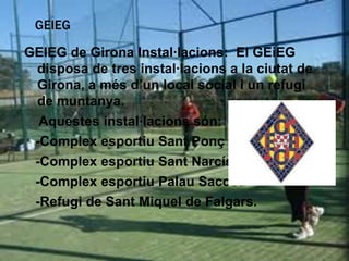 GEIEG

GEIEG de Girona Instal·lacions: El GEiEG
 disposa de tres instal·lacions a la ciutat de
 Girona, a més d’un local social i un refugi
 de muntanya.
  Aquestes instal·lacions són:
 -Complex esportiu Sant Ponç
 -Complex esportiu Sant Narcís
 -Complex esportiu Palau Sacosa
 -Refugi de Sant Miquel de Falgars.
 