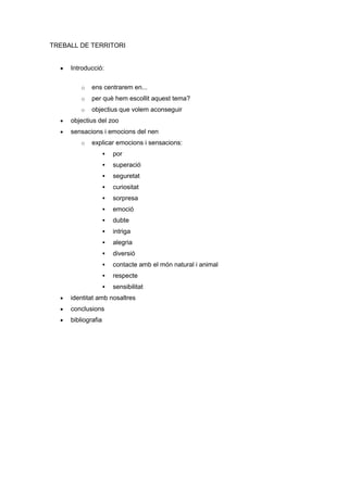 TREBALL DE TERRITORI


     Introducció:

         o   ens centrarem en...
         o   per què hem escollit aquest tema?
         o   objectius que volem aconseguir
     objectius del zoo
     sensacions i emocions del nen
         o   explicar emocions i sensacions:
                       por
                       superació
                       seguretat
                       curiositat
                       sorpresa
                       emoció
                       dubte
                       intriga
                       alegria
                       diversió
                       contacte amb el món natural i animal
                       respecte
                       sensibilitat
     identitat amb nosaltres
     conclusions
     bibliografia
 