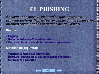 EL PHISHING Enviament de correus electrònics que, aparentant provenir de fonts fiables (per exemple, entitats bancàries), intenten obtenir dades confidencials de l'usuari. Efectes: - Engany. - Roben la informació confidencial. - Consum de recursos de les xarxes corporatives. Mètodes de seguretat: - Verificar la font de la informació. - Escriure l'adreça en el seu navegador d'Internet. - Reforçar la seguretat. INICI 