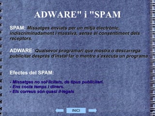 ADWARE" i "SPAM SPAM:   Missatges enviats per un mitjà electrònic, indiscriminadament i massiva, sense el consentiment dels receptors. ADWARE:   Qualsevol programari que mostra o descarrega publicitat després d'instal·lar o mentre s'executa un programa.  Efectes del SPAM: - Missatges no sol·licitats, de tipus publicitari. - Ens costa temps i diners. - Els correus són quasi il·legals  INICI 