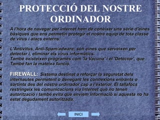 PROTECCIÓ DEL NOSTRE ORDINADOR A l'hora de navegar per Internet hem de conèixer una sèrie d'eines bàsiques que ens permetin protegir el nostre equip de tota classe de virus i atacs externs: L'Antivitus, Anti-Spam/adware; són eines que serveixen per detectar i, eliminar els virus informàtics.  També existeixen programes com 'la Vacuna' i el 'Detector', que  També fan la mateixa funció.  FIREWALL:  Sistema destinat a reforçar la seguretat dels internautes permetent o denegant les connexions entrants o sortints des del nostre ordinador cap a l'exterior. El tallafocs restringeix les comunicacions via Internet que no tenen autorització i també evita que enviem informació si aquesta no ha estat degudament autoritzada. INICI 