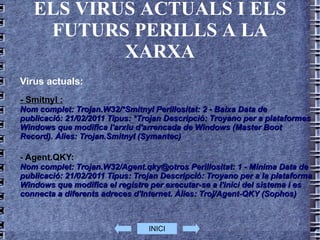ELS VIRUS ACTUALS I ELS FUTURS PERILLS A LA XARXA Virus actuals: - Smitnyl : Nom complet: Trojan.W32/*Smitnyl Perillositat: 2 - Baixa Data de publicació: 21/02/2011 Tipus: *Trojan Descripció: Troyano per a plataformes Windows que modifica l'arxiu d'arrencada de Windows (Master Boot Record). Àlies: Trojan.Smitnyl (Symantec) - Agent.QKY: Nom complet: Trojan.W32/Agent.qky@otros Perillositat: 1 - Mínima Data de publicació: 21/02/2011 Tipus: Trojan Descripció: Troyano per a la plataforma Windows que modifica el registre per executar-se a l'inici del sistema i es connecta a diferents adreces d'Internet. Àlies: Troj/Agent-QKY (Sophos)  INICI 