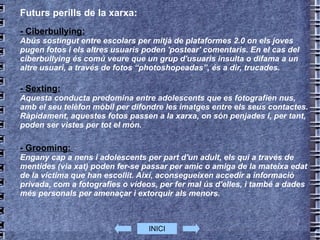 Futurs perills de la xarxa: - Ciberbullying: Abús sostingut entre escolars per mitjà de plataformes 2.0 on els joves pugen fotos i els altres usuaris poden 'postear' comentaris. En el cas del ciberbullying és comú veure que un grup d'usuaris insulta o difama a un altre usuari, a través de fotos “photoshopeadas”, és a dir, trucades. - Sexting: Aquesta conducta predomina entre adolescents que es fotografien nus, amb el seu telèfon mòbil per difondre les imatges entre els seus contactes. Ràpidament, aquestes fotos passen a la xarxa, on són penjades i, per tant, poden ser vistes per tot el món. - Grooming:  Engany cap a nens i adolescents per part d'un adult, els qui a través de mentides (via xat) poden fer-se passar per amic o amiga de la mateixa edat de la víctima que han escollit. Així, aconsegueixen accedir a informació privada, com a fotografies o vídeos, per fer mal ús d'elles, i també a dades més personals per amenaçar i extorquir als menors. INICI 