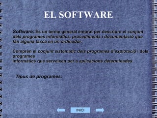 EL SOFTWARE Software:  És un terme general emprat per descriure el  conjunt dels programes informàtics, procediments i documentació que fan alguna tasca en un ordinador.  Comprèn el  conjunt sistemàtic dels programes d’explotació  i dels programes  informàtics que serveixen per a  aplicacions determinades Tipus de programes:  INICI 