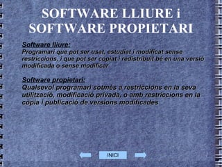 SOFTWARE LLIURE i SOFTWARE PROPIETARI Software lliure: Programari que pot ser usat, estudiat i modificat sense restriccions, i que pot ser copiat i redistribuït bé en una versió modificada o sense modificar  Software propietari:   Qualsevol programari sotmès a restriccions en la seva utilització, modificació privada, o amb restriccions en la còpia i publicació de versions modificades INICI 