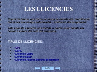 LES LLICÈNCIES Seguit de termes que dicten la forma de distribució, modificació (en el cas que estigui autoritzada), i utilització del  programari . Tots aquests aspectes són dictats o poden estar dictats per l'autor o autors del  codi  del programa. TIPUS DE LLICÈNCIES:  · ··GPL   · ··LGPL   · ··Llicència CDDL   · ··Llicència BSD   · ··Llicència Pública General de NetHack   INICI 