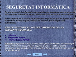 SEGURETAT INFORMÀTICA És una branca de la  informàtica  que estudia com assegurar que els recursos dels sistemes informàtics siguin utilitzats de la forma en què es van definir.  El seu objectiu és la creació de plataformes segures en què els agents que hi interactuen, només puguin realitzar les accions que hi hagin estat autoritzades. HEM DE PROTEGIR EL NOSTRE ORDINADOR DE LES SEGÛENTS AMENACES: · ··Cracker   · Programes nocius  · ··Correu brossa  (SPAM )  Malware:   programari  o  arxiu , que és nociu per a l' ordinador , està dissenyat per a inserir  virus ,  cucs ,  troians ,  spyware  o fins i tot  bots , intentant aconseguir algun objectiu, com ara recollir informació sobre l'usuari o sobre l'ordinador en sí. INICI 