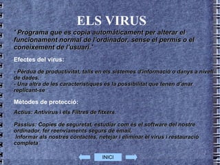 ELS VIRUS ' Programa que es copia automàticament per alterar el funcionament normal de l' ordinador , sense el permís o el coneixement de l'usuari.' Efectes del virus: - Pèrdua de productivitat, talls en els sistemes d'informació o danys a nivell de dades.  - Una altra de les característiques és la possibilitat que tenen d'anar replicant-se Mètodes de protecció: Actius: Antivirus i els Filtres de fitxers. Passius: Copies de seguretat, estudiar com és el software del nostre ordinador, fer reenviaments segurs de email, Informar als nostres contactes, netejar i eliminar el virus i restauració completa INICI 