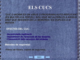 ELS CUCS 'CUC O WORM ÉS UN VIRUS O PROGRAMA AUTO-REPLICANT (ES MULTIPLICA PER ELL SOL) QUE NO ALTERA ELS ARXIUS SINÓ QUE RESIDEIX EN LA MEMÒRIA I ES DUPLICA A SI MATEIX.' EFECTES DEL CUC: - Incontrolada replicació. -Impediment de l'execució de les tasques. -Consumició dels recursos del sistema.  Mètodes de seguretat: -Filtres de fitxers, copies de seguretat...   INICI 