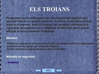 ELS TROIANS Programa nociu amb aparença de programari legítim que permet l'accés a usuaris externs, a través d'una xarxa d'àrea local o d'Internet, amb la finalitat de recaptar informació o controlar remotament a la màquina amfitriona, però sense afectar el funcionament d'aquesta. Efectes: -Poden ser adjuntats amb qualsevol tipus de software per un programador  -Contaminar els equips per mitjà de l'engany.  -Poden introduir programes espia dins l'ordinador Mètodes de seguretat: - Antivirus.  INICI 
