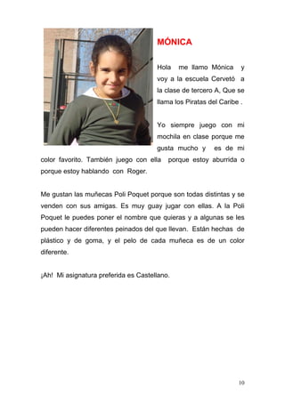 MÓNICA

                                      Hola    me llamo Mónica      y
                                      voy a la escuela Cervetó a
                                      la clase de tercero A, Que se
                                      llama los Piratas del Caribe .


                                      Yo siempre juego con mi
                                      mochila en clase porque me
                                      gusta mucho y       es de mi
color favorito. También juego con ella    porque estoy aburrida o
porque estoy hablando con Roger.


Me gustan las muñecas Poli Poquet porque son todas distintas y se
venden con sus amigas. Es muy guay jugar con ellas. A la Poli
Poquet le puedes poner el nombre que quieras y a algunas se les
pueden hacer diferentes peinados del que llevan. Están hechas de
plástico y de goma, y el pelo de cada muñeca es de un color
diferente.


¡Ah! Mi asignatura preferida es Castellano.




                                                                  10
 