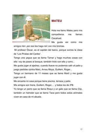 MATEU


                                       Hola me llamo Mateu pero mis
                                       compañeros       me        llaman
                                       Cacahuet.
                                       Me   gusta    ver   como     mis
amigos ríen ,por eso les hago reír con mis bromas.
Mi profesor Óscar, es el capitán del barco, porque somos la clase
de “Los Piratas del Caribe”.
Tengo una yegua que se llama Tamar y hago muchas cosas con
ella: voy de paseo al bosque, también troto con ella y corro...
Me gusta jugar al ajedrez, cuando llueve no podemos salir al patio y
juego partidas contra Marc, Arnau Moya, Guillem, Roger...
Tengo un hermano de 11 meses que se llama Martí y me gusta
jugar con él.
Me encanta mi casa porque tiene piscina, terraza y patio.
Mis amigos son Irene, Guillem, Roger,… y todos los de 3ºB.
Yo tengo un perro que se llama Roqui y un gato que se llama Clip,
también un hámster que se llama Taca pero todos estos animales
viven en casa de mi abuela.




                                                                      12
 