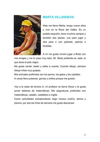 MARTA VILLANUEVA

                           Hola me llamo Marta, tengo nueve años
                           y vivo en la Roca del Vallès. Es un
                           pueblo pequeño, tiene muchos campos y
                           también dos plazas, una para jugar y
                           otra para ir con patinete, patines o
                           bicicleta.


                           A mí me gusta mucho jugar a Bratz con
mis amigas y me lo paso muy bien. Mi Bratz preferida es Jade, la
que tiene el pelo negro.
Me gusta cantar, bailar y saltar a cuerda. Cuando dibujo, siempre
dibujo niñas muy guapas.
Mis animales preferidos son los perros, los gatos y los caballos.
A veces llevo pulseras, gomas y anillos porque me gustan.


Voy a la clase de tercero A, mi profesor se llama Oscar y le gusta
poner deberes de matemáticas. Mis asignaturas preferidas son
matemáticas, catalán, castellano e inglés.
Como actividades extraescolares hago música (violín), danza y
piscina, por eso los fines de semana me gusta descansar.




                                                                    13
 