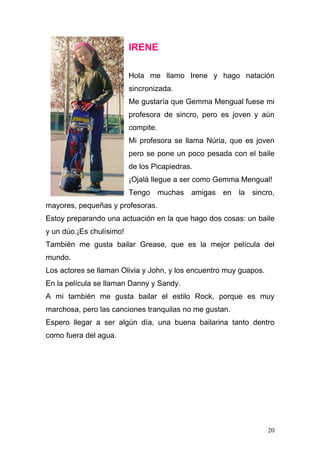 IRENE

                          Hola me llamo Irene y hago natación
                          sincronizada.
                          Me gustaría que Gemma Mengual fuese mi
                          profesora de sincro, pero es joven y aún
                          compite.
                          Mi profesora se llama Núria, que es joven
                          pero se pone un poco pesada con el baile
                          de los Picapiedras.
                          ¡Ojalá llegue a ser como Gemma Mengual!
                          Tengo muchas amigas en la sincro,
mayores, pequeñas y profesoras.
Estoy preparando una actuación en la que hago dos cosas: un baile
y un dúo.¡Es chulísimo!
También me gusta bailar Grease, que es la mejor película del
mundo.
Los actores se llaman Olivia y John, y los encuentro muy guapos.
En la película se llaman Danny y Sandy.
A mi también me gusta bailar el estilo Rock, porque es muy
marchosa, pero las canciones tranquilas no me gustan.
Espero llegar a ser algún día, una buena bailarina tanto dentro
como fuera del agua.




                                                                   20
 