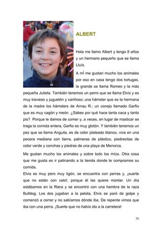 ALBERT


                               Hola me llamo Albert y tengo 8 años
                               y un hermano pequeño que se llama
                               Lluís.

                               A mÍ me gustan mucho los animales
                               por eso en casa tengo dos tortugas,
                               la grande se llama Romeo y la más
pequeña Julieta. También tenemos un perro que se llama Elvis y es
muy travieso y juguetón y cariñoso; una hámster que es la hermana
de la madre los hámsters de Arnau R.; un conejo llamado Garfio
que es muy cagón y meón. ¿Sabes por qué hace tanta caca y tanto
pis? Porque le damos de comer y, a veces, en lugar de masticar se
traga la comida entera, Garfio es muy glotón. Y también tenemos un
pez que se llama Anguila, es de color plateado blanco, vive en una
pecera mediana con tierra, palmeras de plástico, piedrecitas de
color verde y conchas y piedras de una playa de Menorca.

Me gustan mucho los animales y sobre todo los míos. Otra cosa
que me gusta es ir patinando a la tienda donde le compramos su
comida.
Elvis es muy pero muy ligón, se encuentra con perras y, ¡suerte
que no están con celo!, porque él las quiere montar. Un día
estábamos en la Riera y se encontró con una hembra de la raza
Bulldog. Los dos jugaban a la pelota, Elvis se paró de golpe y
comenzó a correr y no sabíamos dónde iba. De repente vimos que
iba con una perra. ¡Suerte que no había ido a la carretera!


                                                                26
 