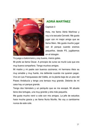 ADRIÀ MARTÍNEZ
                                 Capitulo 3

                                 Hola, me llamo Adrià Martínez y
                                 voy a la escuela Cervetó. Me gusta
                                 jugar con mi mejor amigo que se
                                 llama Marc. Me gusta mucho jugar
                                 con él porque cuando eramos
                                 pequeños, desde P3, jugábamos
                                 en el tobogán.
Yo juego a balonmano y soy bueno, marco goles.
Mi profe se llama Oscar. A principio de curso se murió Laia que era
muy buena compañera. Tengo muchos amigos.
Mi madre y mi padre son buenos cocineros; mi hermano Aleix es
muy amable y muy fuerte, me defiende cuando me quieren pegar.
Vivo en Les Franqueases del Vallés, en la planta baja de un piso del
Paseo Andalucía y tengo una terraza muy grande. Delante de mi
casa hay un parque grande.
Tengo dos hámsters y un periquito que se me escapó. Mi abuela
tiene dos tortugas, una muy grande y otra más pequeña.
Me gusta mucho venir a cole con mis amigos. La jefe de estudios
hace mucha gracia y se llama Nuria Murillo. No voy a cambiarme
nunca de este cole.




                                                                 27
 