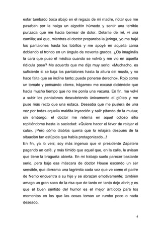 estar tumbado boca abajo en el regazo de mi madre, notar que me
pasaban por la nalga un algodón húmedo y sentir una terrible
punzada que me hacía berrear de dolor. Delante de mí, vi una
camilla; así que, mientras el doctor preparaba la jeringa, yo me bajé
los pantalones hasta los tobillos y me apoyé en aquella cama
doblando el tronco en un ángulo de noventa grados. ¿Os imagináis
la cara que puso el médico cuando se volvió y me vio en aquella
ridícula pose? Me acuerdo que me dijo muy serio: «Muchacho, es
suficiente si se baja los pantalones hasta la altura del muslo, y no
hace falta que se incline tanto; puede ponerse derecho». Rojo como
un tomate y pensando «tierra, trágame» me excusé diciéndole que
hacía mucho tiempo que no me ponía una vacuna. En fin, me volví
a subir los pantalones descubriendo únicamente el glúteo y me
puse más recto que una estaca. Deseaba que me pusiera de una
vez por todas aquella maldita inyección y salir pitando de la mutua;
sin embargo, el doctor me retenía en aquel odioso sitio
repitiéndome hasta la saciedad: «Quiere hacer el favor de relajar el
culo». ¡Pero cómo diablos quería que lo relajara después de la
situación tan estúpida que había protagonizado...!
En fin, ya lo veis; soy más ingenuo que el presidente Zapatero
pagando un café, y más tímido que aquel que, en la calle, le avisan
que tiene la bragueta abierta. En mi trabajo suelo parecer bastante
serio, pero bajo esa máscara de doctor House escondo un ser
sensible, que derrama una lagrimita cada vez que ve como el padre
de Nemo encuentra a su hijo y se abrazan emotivamente; también
amago un gran saco de la risa que de tanto en tanto dejo abrir; y es
que el buen sentido del humor es el mejor antídoto para los
momentos en los que las cosas toman un rumbo poco o nada
deseado.


                                                                    4
 