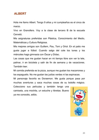 ALBERT

Hola me llamo Albert. Tengo 9 años y mi cumpleaños es el cinco de
marzo.
Vivo en Granollers. Voy a la clase de tercero B de la escuela
Cervetó.
Mis asignaturas preferidas son Plástica, Conocimiento del Medio,
Matemáticas y Cultura Religiosa.
Mis mejores amigos son Guillem, Pau, Toni y Oriol. En el patio me
gusta jugar a fútbol. Cuando salgo del cole los lunes y los
miércoles hago gimnasia con Óscar y Dídac.
Las cosas que me gustan hacer en mi tiempo libre son ver la tele,
patinar, ir en bicicleta y salir de fin de semana y de vacaciones.
También leer.
Mi comida preferida es la pizza, aunque me gustan los macarrones y
los espaguetis. No me gustan las judías verdes ni las espinacas.
Mi personaje favorito es Doraemon. Me gusta porque pasa por
muchas aventuras y saca muchas cosas de su bolsillo mágico.
Colecciono sus películas y también tengo una
camiseta, una mochila, un estuche y libretas. Bueno
ya me conocéis, adiós.




                                                                   20
 