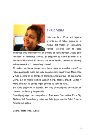 ENRIC VERA

                                      Hola me llamo Enric, mi deporte
                                      favorito es el fútbol, juego en el
                                      Alethic del Vallés en Granollers,
                                      vamos   terceros   por   la   cola.
Tenemos tres entrenadores, el primero se llama Ismael Musso pero
nosotros le llamamos Musso. El segundo se llama Esteban y le
llamamos Ronaldo2. El tercero se llama Adrián, casi nunca viene y
le llamamos Adri 1 porque hay otro Adri.
El portero se llama Ismael pero hace poco se marchó porquE no
había pagado la cuota del club. Los defensas son Ferran, Marc, Edu
y Adri 2, pero en el campo le llamamos Adri porque el otro nunca
viene. En el medio campo juegan Sergi, Roger, David, Carlos y
Marc, que aún no puede jugar porque no tiene la ficha.
En punta juego yo, el capitán. Yo soy el encargado de chutar los
córners, las faltas y los penaltis.
En mi liga juegan mis compañeros Toni, en el Canovelles, Enric G y
Guillem del Granollers y sólo me falta jugar contra Oriol F de la
Ametlla del Vallès.


Bueno, hasta otra. ¡Adiós!




                                                                      25
 