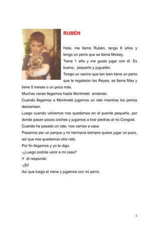 RUBÉN

                         Hola, me llamo Rubén, tengo 8 años y
                         tengo un perro que se llama Mickey.
                         Tiene 1 año y me gusta jugar con él. Es
                         bueno, pequeño y juguetón.
                         Tengo un vecino que tan bien tiene un perro
                         que le regalaron los Reyes, se llama Max y
tiene 5 meses o un poco más.
Muchas veces llegamos hasta Montmeló andando.
Cuando llegamos a Montmeló jugamos un rato mientras los perros
descansan.
Luego cuando volvemos nos quedamos en el puente pequeño, por
donde pasan pocos coches y jugamos a tirar piedras al río Congost.
Cuando ha pasado un rato nos vamos a casa.
Pasamos por un parque y mi hermana siempre quiere jugar un poco,
así que nos quedamos otro rato.
Por fin llegamos y yo le digo:
-¿Luego podrás venir a mi casa?
Y él responde:
-¡Sí!
Así que luego el viene y jugamos con mi perro.




                                                                     8
 